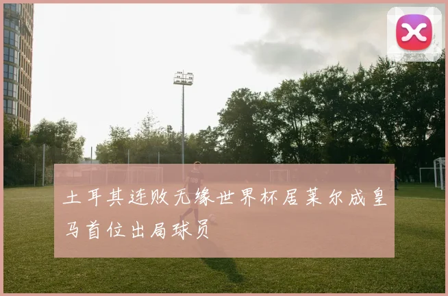 土耳其连败无缘世界杯居莱尔成皇马首位出局球员